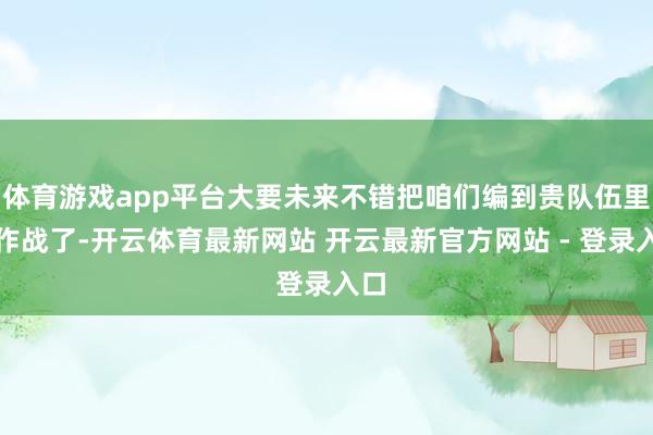 体育游戏app平台大要未来不错把咱们编到贵队伍里去作战了-开云体育最新网站 开云最新官方网站 - 登录入口