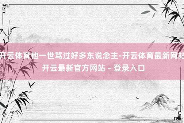 开云体育他一世骂过好多东说念主-开云体育最新网站 开云最新官方网站 - 登录入口