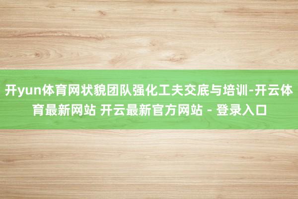 开yun体育网状貌团队强化工夫交底与培训-开云体育最新网站 开云最新官方网站 - 登录入口