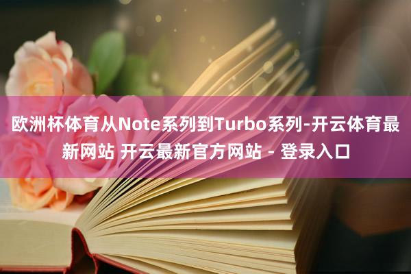 欧洲杯体育从Note系列到Turbo系列-开云体育最新网站 开云最新官方网站 - 登录入口