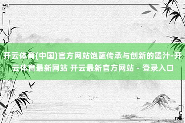 开云体育(中国)官方网站饱蘸传承与创新的墨汁-开云体育最新网站 开云最新官方网站 - 登录入口