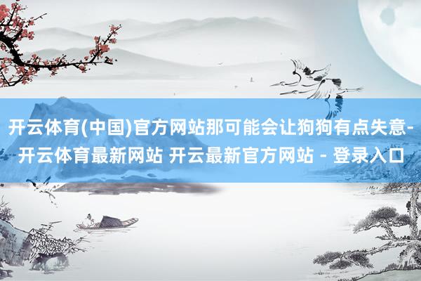 开云体育(中国)官方网站那可能会让狗狗有点失意-开云体育最新网站 开云最新官方网站 - 登录入口