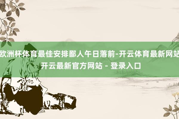 欧洲杯体育最佳安排鄙人午日落前-开云体育最新网站 开云最新官方网站 - 登录入口