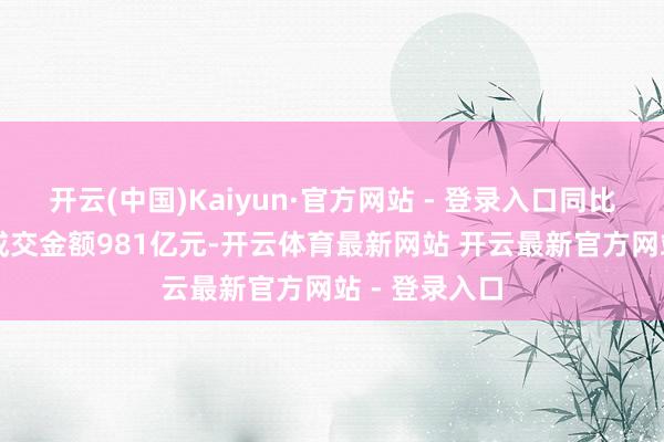 开云(中国)Kaiyun·官方网站 - 登录入口同比增长73%；成交金额981亿元-开云体育最新网站 开云最新官方网站 - 登录入口