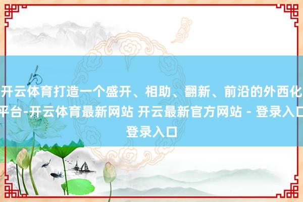 开云体育打造一个盛开、相助、翻新、前沿的外西化平台-开云体育最新网站 开云最新官方网站 - 登录入口