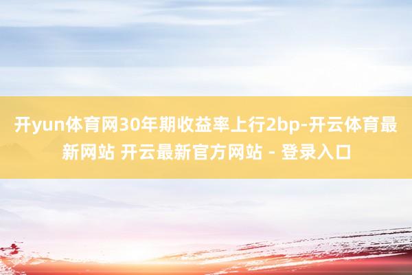 开yun体育网30年期收益率上行2bp-开云体育最新网站 开云最新官方网站 - 登录入口