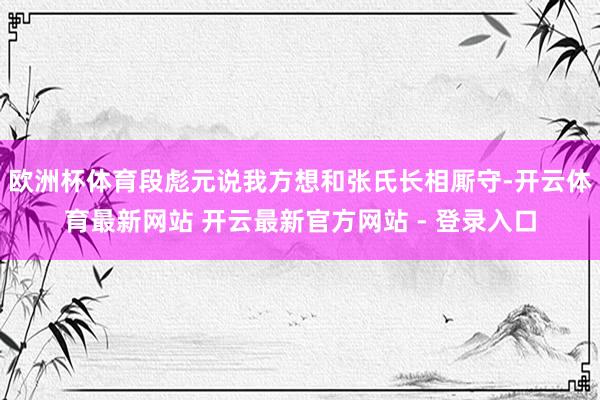 欧洲杯体育段彪元说我方想和张氏长相厮守-开云体育最新网站 开云最新官方网站 - 登录入口