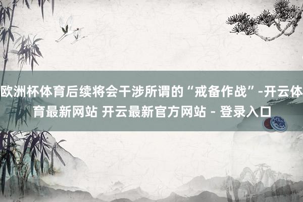 欧洲杯体育后续将会干涉所谓的“戒备作战”-开云体育最新网站 开云最新官方网站 - 登录入口