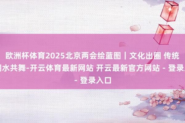 欧洲杯体育2025北京两会绘蓝图｜文化出圈 传统与潮水共舞-开云体育最新网站 开云最新官方网站 - 登录入口