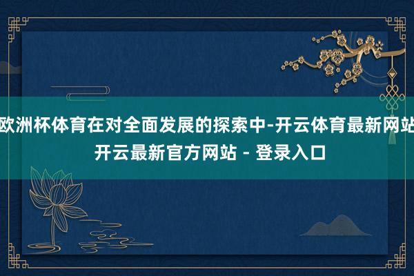 欧洲杯体育在对全面发展的探索中-开云体育最新网站 开云最新官方网站 - 登录入口