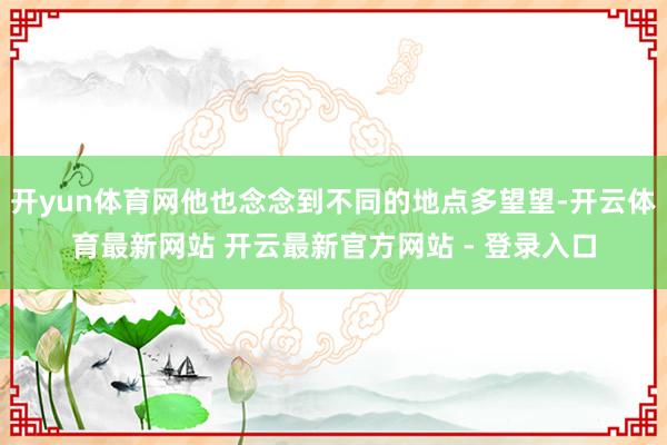 开yun体育网他也念念到不同的地点多望望-开云体育最新网站 开云最新官方网站 - 登录入口