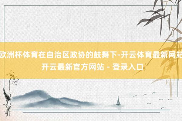 欧洲杯体育在自治区政协的鼓舞下-开云体育最新网站 开云最新官方网站 - 登录入口