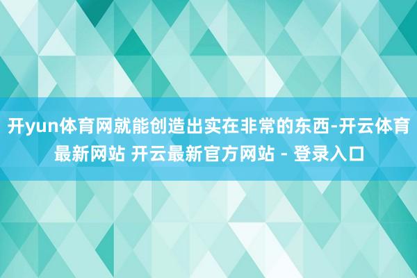 开yun体育网就能创造出实在非常的东西-开云体育最新网站 开云最新官方网站 - 登录入口