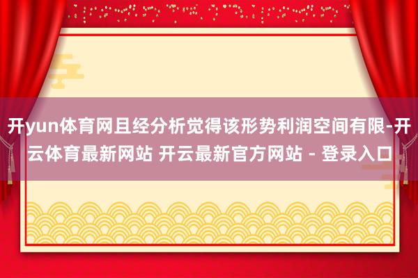 开yun体育网且经分析觉得该形势利润空间有限-开云体育最新网站 开云最新官方网站 - 登录入口