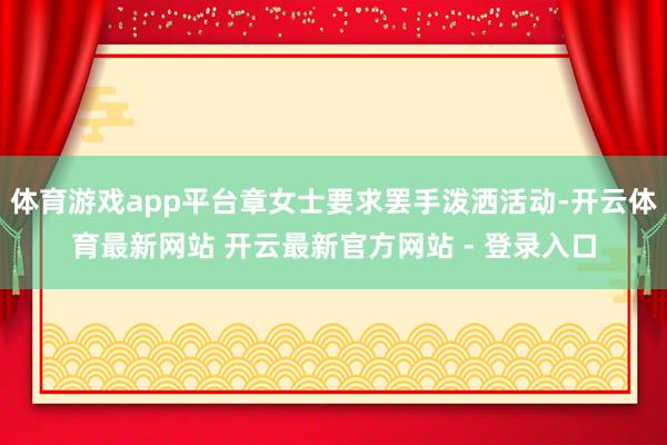 体育游戏app平台章女士要求罢手泼洒活动-开云体育最新网站 开云最新官方网站 - 登录入口