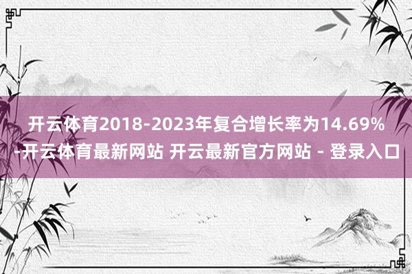 开云体育2018-2023年复合增长率为14.69%-开云体育最新网站 开云最新官方网站 - 登录入口