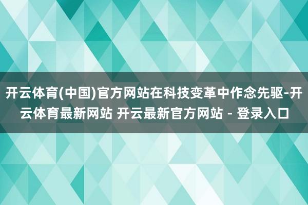 开云体育(中国)官方网站在科技变革中作念先驱-开云体育最新网站 开云最新官方网站 - 登录入口