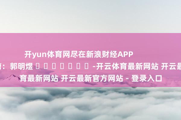 开yun体育网尽在新浪财经APP            						包袱裁剪：郭明煜 							-开云体育最新网站 开云最新官方网站 - 登录入口