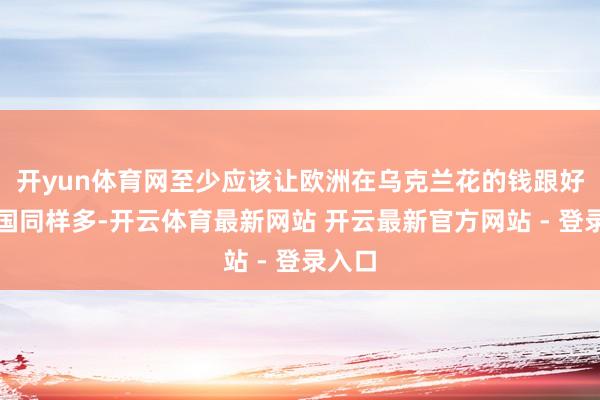 开yun体育网至少应该让欧洲在乌克兰花的钱跟好意思国同样多-开云体育最新网站 开云最新官方网站 - 登录入口