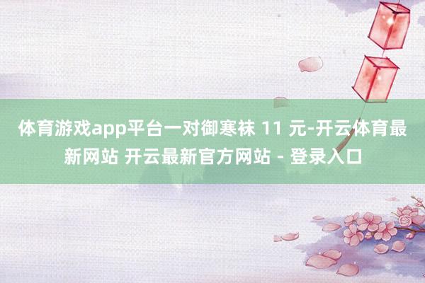体育游戏app平台一对御寒袜 11 元-开云体育最新网站 开云最新官方网站 - 登录入口