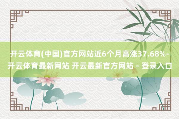 开云体育(中国)官方网站近6个月高涨37.68%-开云体育最新网站 开云最新官方网站 - 登录入口