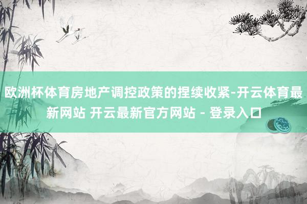 欧洲杯体育房地产调控政策的捏续收紧-开云体育最新网站 开云最新官方网站 - 登录入口