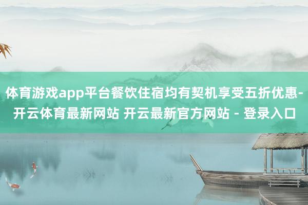 体育游戏app平台餐饮住宿均有契机享受五折优惠-开云体育最新网站 开云最新官方网站 - 登录入口