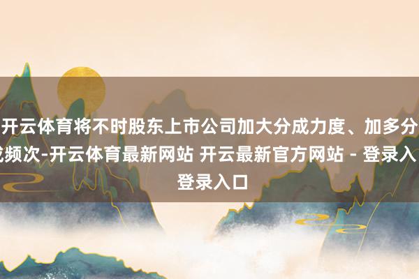 开云体育将不时股东上市公司加大分成力度、加多分成频次-开云体育最新网站 开云最新官方网站 - 登录入口