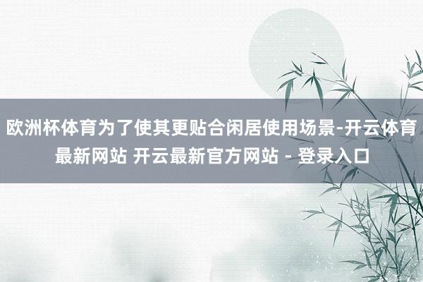 欧洲杯体育为了使其更贴合闲居使用场景-开云体育最新网站 开云最新官方网站 - 登录入口