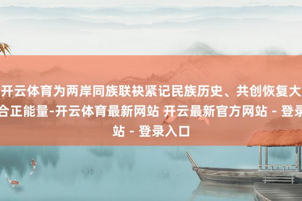 开云体育为两岸同族联袂紧记民族历史、共创恢复大业凝合正能量-开云体育最新网站 开云最新官方网站 - 登录入口