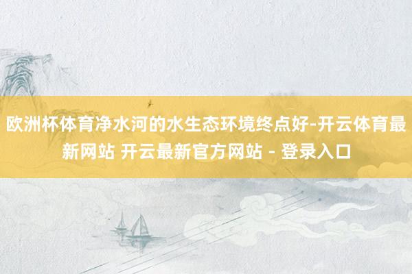 欧洲杯体育净水河的水生态环境终点好-开云体育最新网站 开云最新官方网站 - 登录入口