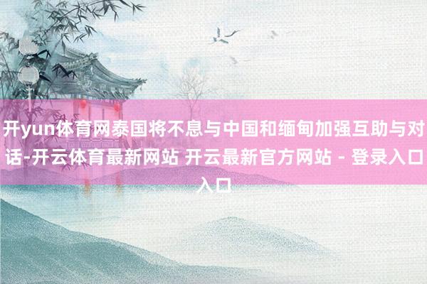 开yun体育网泰国将不息与中国和缅甸加强互助与对话-开云体育最新网站 开云最新官方网站 - 登录入口