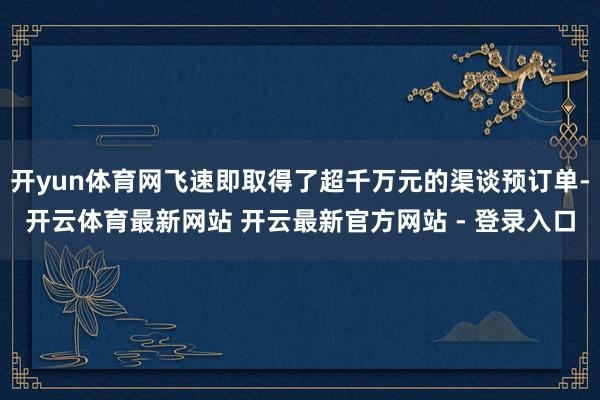 开yun体育网飞速即取得了超千万元的渠谈预订单-开云体育最新网站 开云最新官方网站 - 登录入口