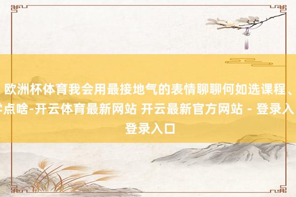 欧洲杯体育我会用最接地气的表情聊聊何如选课程、学点啥-开云体育最新网站 开云最新官方网站 - 登录入口