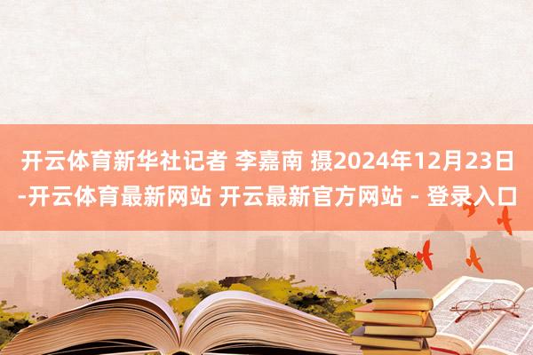 开云体育新华社记者 李嘉南 摄2024年12月23日-开云体育最新网站 开云最新官方网站 - 登录入口