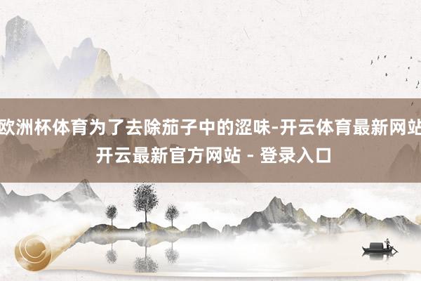 欧洲杯体育为了去除茄子中的涩味-开云体育最新网站 开云最新官方网站 - 登录入口