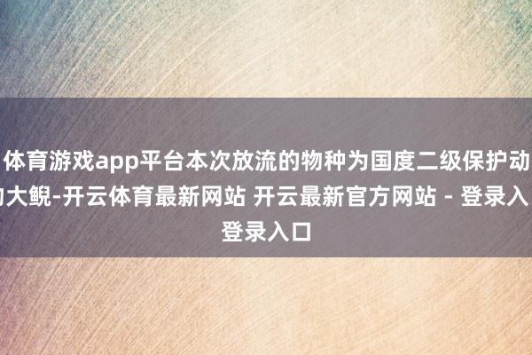 体育游戏app平台本次放流的物种为国度二级保护动物大鲵-开云体育最新网站 开云最新官方网站 - 登录入口