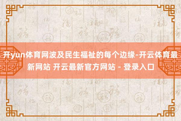 开yun体育网波及民生福祉的每个边缘-开云体育最新网站 开云最新官方网站 - 登录入口
