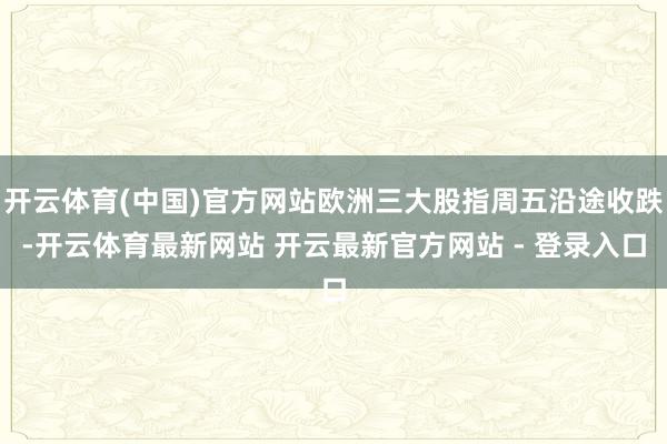 开云体育(中国)官方网站欧洲三大股指周五沿途收跌-开云体育最新网站 开云最新官方网站 - 登录入口