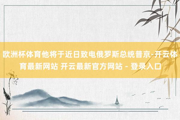 欧洲杯体育他将于近日致电俄罗斯总统普京-开云体育最新网站 开云最新官方网站 - 登录入口