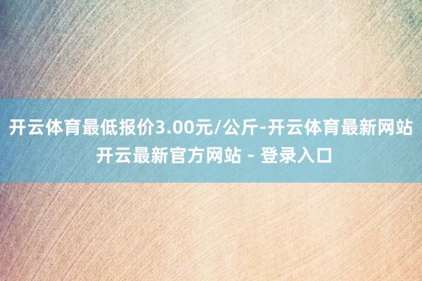 开云体育最低报价3.00元/公斤-开云体育最新网站 开云最新官方网站 - 登录入口
