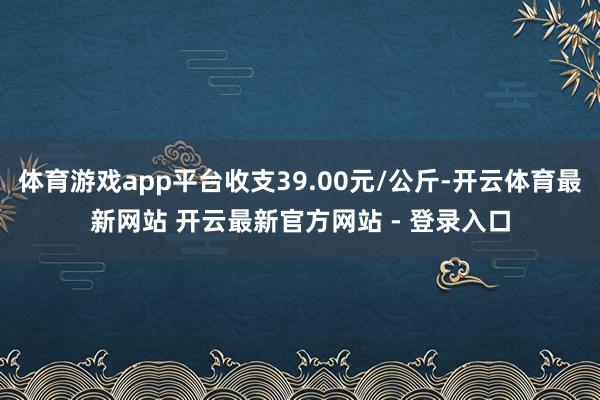体育游戏app平台收支39.00元/公斤-开云体育最新网站 开云最新官方网站 - 登录入口