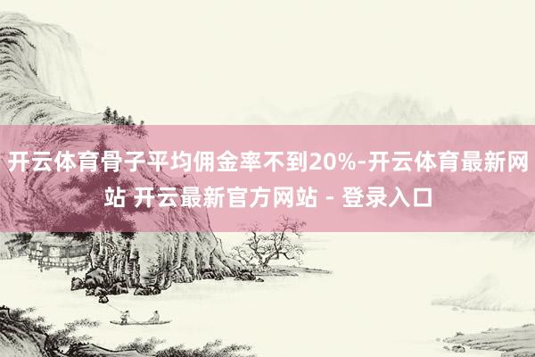 开云体育骨子平均佣金率不到20%-开云体育最新网站 开云最新官方网站 - 登录入口