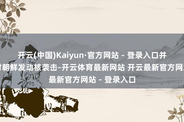 开云(中国)Kaiyun·官方网站 - 登录入口并屡次扬言要对朝鲜发动核袭击-开云体育最新网站 开云最新官方网站 - 登录入口