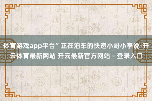 体育游戏app平台”正在泊车的快递小哥小李说-开云体育最新网站 开云最新官方网站 - 登录入口