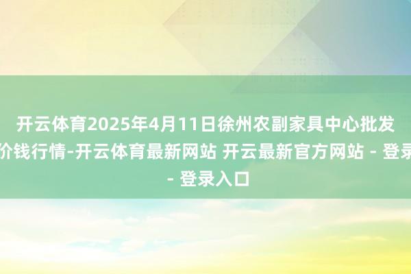 开云体育2025年4月11日徐州农副家具中心批发阛阓价钱行情-开云体育最新网站 开云最新官方网站 - 登录入口