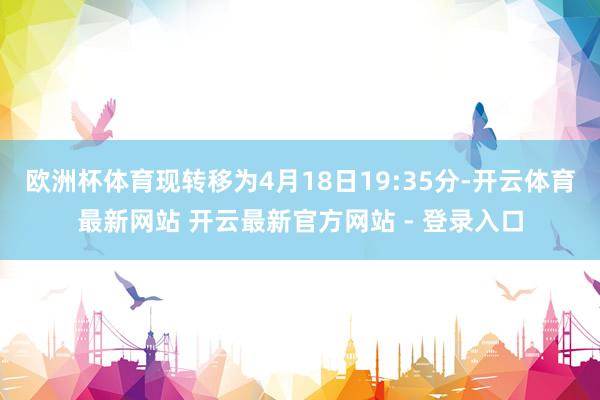 欧洲杯体育现转移为4月18日19:35分-开云体育最新网站 开云最新官方网站 - 登录入口