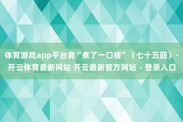 体育游戏app平台竟“煮了一口猪”（七十五回）-开云体育最新网站 开云最新官方网站 - 登录入口