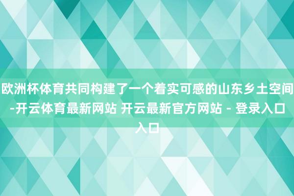 欧洲杯体育共同构建了一个着实可感的山东乡土空间-开云体育最新网站 开云最新官方网站 - 登录入口