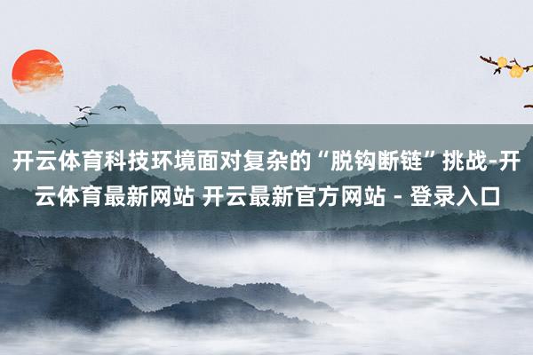 开云体育科技环境面对复杂的“脱钩断链”挑战-开云体育最新网站 开云最新官方网站 - 登录入口
